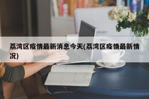 荔湾区疫情最新消息今天(荔湾区疫情最新情况)