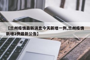 【兰州疫情最新消息今天新增一例,兰州疫情新增2例最新公告】