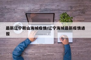 最新辽宁鞍山海城疫情/辽宁海城最新疫情通报
