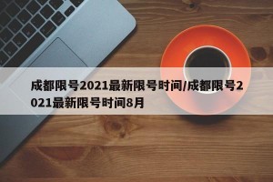 成都限号2021最新限号时间/成都限号2021最新限号时间8月