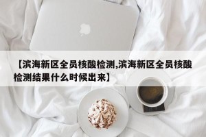 【滨海新区全员核酸检测,滨海新区全员核酸检测结果什么时候出来】