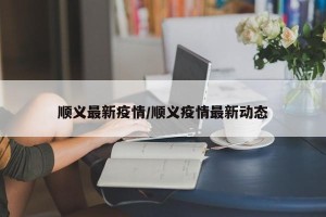 顺义最新疫情/顺义疫情最新动态