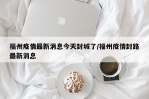 福州疫情最新消息今天封城了/福州疫情封路最新消息