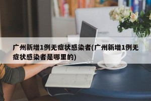 广州新增1例无症状感染者(广州新增1例无症状感染者是哪里的)