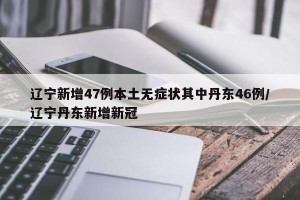 辽宁新增47例本土无症状其中丹东46例/辽宁丹东新增新冠
