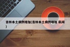 吉林本土病例增加(吉林本土病例增加 新闻)