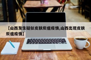 【山西发生疑似皮肤炭疽疫情,山西出现皮肤炭疽疫情】
