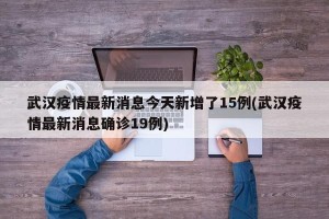 武汉疫情最新消息今天新增了15例(武汉疫情最新消息确诊19例)