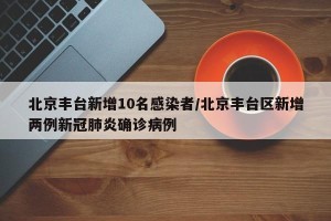北京丰台新增10名感染者/北京丰台区新增两例新冠肺炎确诊病例