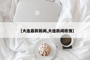 【大连最新新闻,大连新闻疫情】