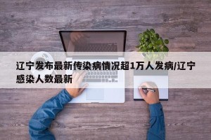 辽宁发布最新传染病情况超1万人发病/辽宁感染人数最新