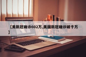 【美新冠确诊602万,美国新冠确诊破千万】