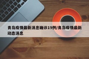 青岛疫情最新消息确诊19例/青岛疫情最新动态消息