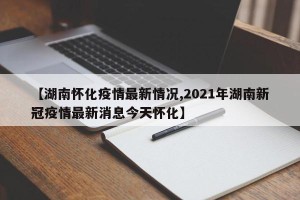 【湖南怀化疫情最新情况,2021年湖南新冠疫情最新消息今天怀化】