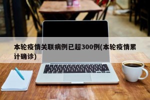 本轮疫情关联病例已超300例(本轮疫情累计确诊)