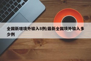 全国新增境外输入8例/最新全国境外输入多少例