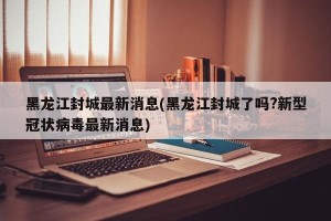 黑龙江封城最新消息(黑龙江封城了吗?新型冠状病毒最新消息)
