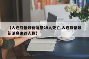 【大连疫情最新消息29人死亡,大连疫情最新消息确诊人数】