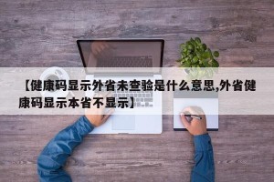 【健康码显示外省未查验是什么意思,外省健康码显示本省不显示】