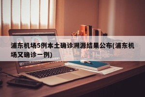 浦东机场5例本土确诊溯源结果公布(浦东机场又确诊一例)