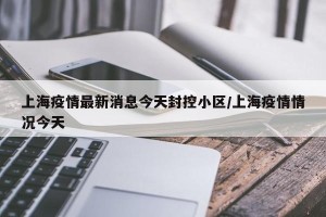 上海疫情最新消息今天封控小区/上海疫情情况今天