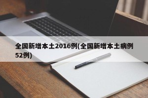 全国新增本土2016例(全国新增本土病例52例)