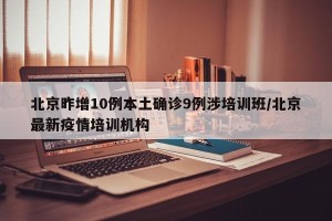 北京昨增10例本土确诊9例涉培训班/北京最新疫情培训机构