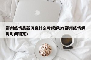 郑州疫情最新消息什么时候解封(郑州疫情解封时间确定)