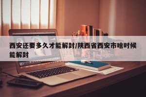 西安还要多久才能解封/陕西省西安市啥时候能解封