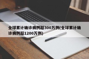 全球累计确诊病例超300万例(全球累计确诊病例超1200万例)
