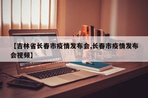 【吉林省长春市疫情发布会,长春市疫情发布会视频】