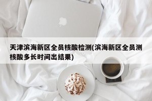 天津滨海新区全员核酸检测(滨海新区全员测核酸多长时间出结果)