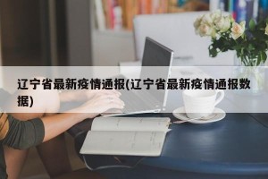 辽宁省最新疫情通报(辽宁省最新疫情通报数据)
