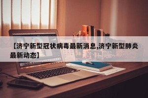 【济宁新型冠状病毒最新消息,济宁新型肺炎最新动态】