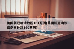 美国新冠确诊数超161万例(美国新冠确诊病例累计超160万例)