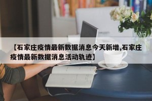 【石家庄疫情最新数据消息今天新增,石家庄疫情最新数据消息活动轨迹】