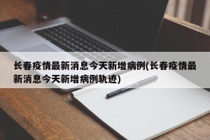 长春疫情最新消息今天新增病例(长春疫情最新消息今天新增病例轨迹)