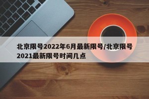 北京限号2022年6月最新限号/北京限号2021最新限号时间几点