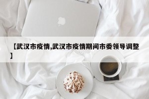 【武汉市疫情,武汉市疫情期间市委领导调整】
