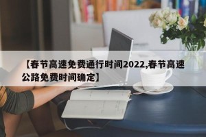 【春节高速免费通行时间2022,春节高速公路免费时间确定】