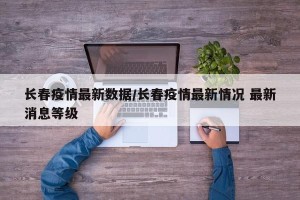 长春疫情最新数据/长春疫情最新情况 最新消息等级