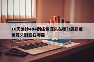 16天确诊484例疫情源头在哪?/最新疫情源头到底在哪里