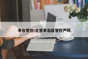 丰台管控/北京丰台区管控严吗