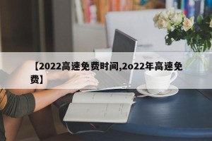 【2022高速免费时间,2o22年高速免费】