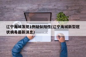 辽宁海城发现1例疑似阳性(辽宁海城新型冠状病毒最新消息)