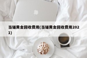 当铺黄金回收费用(当铺黄金回收费用2021)